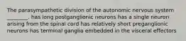 The parasympathetic division of the autonomic nervous system ________. has long postganglionic neurons has a single neuron arising from the spinal cord has relatively short preganglionic neurons has terminal ganglia embedded in the visceral effectors