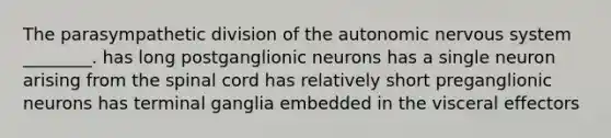 The parasympathetic division of the autonomic nervous system ________. has long postganglionic neurons has a single neuron arising from the spinal cord has relatively short preganglionic neurons has terminal ganglia embedded in the visceral effectors