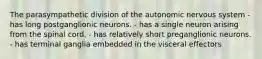 The parasympathetic division of the autonomic nervous system - has long postganglionic neurons. - has a single neuron arising from the spinal cord. - has relatively short preganglionic neurons. - has terminal ganglia embedded in the visceral effectors