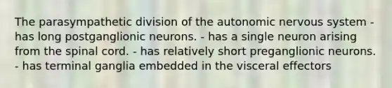 The parasympathetic division of the autonomic nervous system - has long postganglionic neurons. - has a single neuron arising from the spinal cord. - has relatively short preganglionic neurons. - has terminal ganglia embedded in the visceral effectors