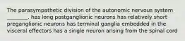 The parasympathetic division of the autonomic nervous system ________. has long postganglionic neurons has relatively short preganglionic neurons has terminal ganglia embedded in the visceral effectors has a single neuron arising from the spinal cord