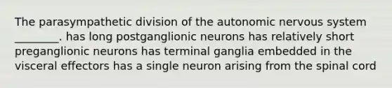 The parasympathetic division of <a href='https://www.questionai.com/knowledge/kMqcwgxBsH-the-autonomic-nervous-system' class='anchor-knowledge'>the autonomic nervous system</a> ________. has long postganglionic neurons has relatively short preganglionic neurons has terminal ganglia embedded in the visceral effectors has a single neuron arising from <a href='https://www.questionai.com/knowledge/kkAfzcJHuZ-the-spinal-cord' class='anchor-knowledge'>the spinal cord</a>