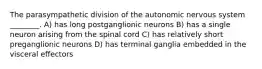 The parasympathetic division of the autonomic nervous system ________. A) has long postganglionic neurons B) has a single neuron arising from the spinal cord C) has relatively short preganglionic neurons D) has terminal ganglia embedded in the visceral effectors