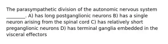 The parasympathetic division of the autonomic nervous system ________. A) has long postganglionic neurons B) has a single neuron arising from the spinal cord C) has relatively short preganglionic neurons D) has terminal ganglia embedded in the visceral effectors