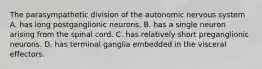 The parasympathetic division of the autonomic nervous system A. has long postganglionic neurons. B. has a single neuron arising from the spinal cord. C. has relatively short preganglionic neurons. D. has terminal ganglia embedded in the visceral effectors.