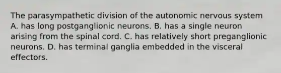 The parasympathetic division of <a href='https://www.questionai.com/knowledge/kMqcwgxBsH-the-autonomic-nervous-system' class='anchor-knowledge'>the autonomic nervous system</a> A. has long postganglionic neurons. B. has a single neuron arising from <a href='https://www.questionai.com/knowledge/kkAfzcJHuZ-the-spinal-cord' class='anchor-knowledge'>the spinal cord</a>. C. has relatively short preganglionic neurons. D. has terminal ganglia embedded in the visceral effectors.