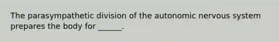 The parasympathetic division of <a href='https://www.questionai.com/knowledge/kMqcwgxBsH-the-autonomic-nervous-system' class='anchor-knowledge'>the autonomic nervous system</a> prepares the body for ______.