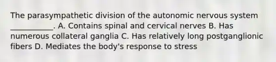 The parasympathetic division of the autonomic nervous system ___________. A. Contains spinal and cervical nerves B. Has numerous collateral ganglia C. Has relatively long postganglionic fibers D. Mediates the body's response to stress