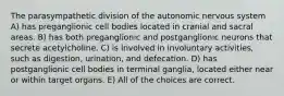 The parasympathetic division of the autonomic nervous system A) has preganglionic cell bodies located in cranial and sacral areas. B) has both preganglionic and postganglionic neurons that secrete acetylcholine. C) is involved in involuntary activities, such as digestion, urination, and defecation. D) has postganglionic cell bodies in terminal ganglia, located either near or within target organs. E) All of the choices are correct.