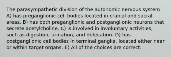 The parasympathetic division of the autonomic nervous system A) has preganglionic cell bodies located in cranial and sacral areas. B) has both preganglionic and postganglionic neurons that secrete acetylcholine. C) is involved in involuntary activities, such as digestion, urination, and defecation. D) has postganglionic cell bodies in terminal ganglia, located either near or within target organs. E) All of the choices are correct.