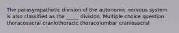 The parasympathetic division of the autonomic nervous system is also classified as the _____ division. Multiple choice question. thoracosacral craniothoracic thoracolumbar craniosacral