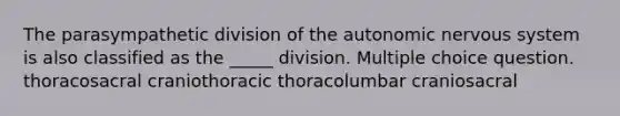 The parasympathetic division of the autonomic nervous system is also classified as the _____ division. Multiple choice question. thoracosacral craniothoracic thoracolumbar craniosacral