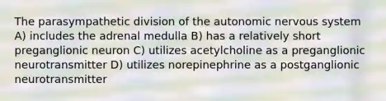 The parasympathetic division of the autonomic nervous system A) includes the adrenal medulla B) has a relatively short preganglionic neuron C) utilizes acetylcholine as a preganglionic neurotransmitter D) utilizes norepinephrine as a postganglionic neurotransmitter