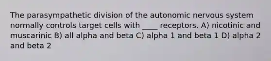 The parasympathetic division of the autonomic nervous system normally controls target cells with ____ receptors. A) nicotinic and muscarinic B) all alpha and beta C) alpha 1 and beta 1 D) alpha 2 and beta 2