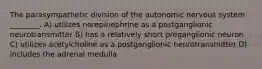 The parasympathetic division of the autonomic nervous system ________. A) utilizes norepinephrine as a postganglionic neurotransmitter B) has a relatively short preganglionic neuron C) utilizes acetylcholine as a postganglionic neurotransmitter D) includes the adrenal medulla