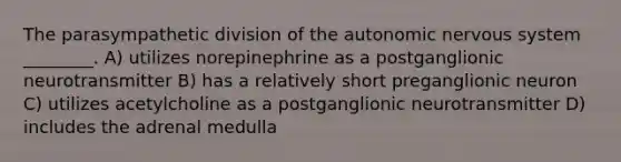 The parasympathetic division of the autonomic nervous system ________. A) utilizes norepinephrine as a postganglionic neurotransmitter B) has a relatively short preganglionic neuron C) utilizes acetylcholine as a postganglionic neurotransmitter D) includes the adrenal medulla