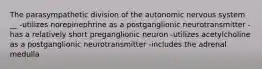 The parasympathetic division of the autonomic nervous system __ -utilizes norepinephrine as a postganglionic neurotransmitter -has a relatively short preganglionic neuron -utilizes acetylcholine as a postganglionic neurotransmitter -includes the adrenal medulla