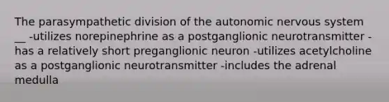 The parasympathetic division of the autonomic nervous system __ -utilizes norepinephrine as a postganglionic neurotransmitter -has a relatively short preganglionic neuron -utilizes acetylcholine as a postganglionic neurotransmitter -includes the adrenal medulla