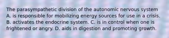 The parasympathetic division of the autonomic nervous system A. is responsible for mobilizing energy sources for use in a crisis. B. activates the endocrine system. C. is in control when one is frightened or angry. D. aids in digestion and promoting growth.