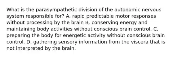 What is the parasympathetic division of the autonomic nervous system responsible for? A. rapid predictable motor responses without processing by the brain B. conserving energy and maintaining body activities without conscious brain control. C. preparing the body for energetic activity without conscious brain control. D. gathering sensory information from the viscera that is not interpreted by the brain.