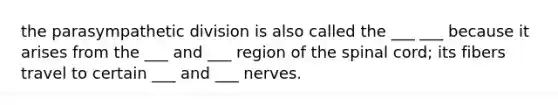 the parasympathetic division is also called the ___ ___ because it arises from the ___ and ___ region of the spinal cord; its fibers travel to certain ___ and ___ nerves.