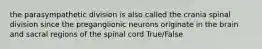 the parasympathetic division is also called the crania spinal division since the preganglionic neurons originate in the brain and sacral regions of the spinal cord True/False