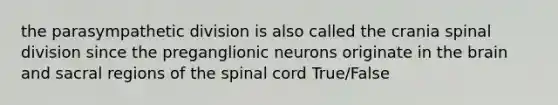 the parasympathetic division is also called the crania spinal division since the preganglionic neurons originate in the brain and sacral regions of the spinal cord True/False