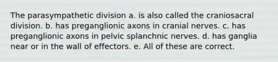 The parasympathetic division a. is also called the craniosacral division. b. has preganglionic axons in cranial nerves. c. has preganglionic axons in pelvic splanchnic nerves. d. has ganglia near or in the wall of effectors. e. All of these are correct.