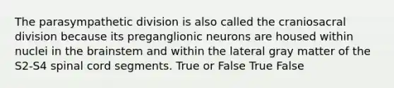 The parasympathetic division is also called the craniosacral division because its preganglionic neurons are housed within nuclei in the brainstem and within the lateral gray matter of the S2-S4 spinal cord segments. True or False True False