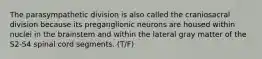 The parasympathetic division is also called the craniosacral division because its preganglionic neurons are housed within nuclei in the brainstem and within the lateral gray matter of the S2-S4 spinal cord segments. (T/F)