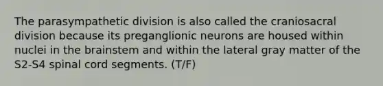 The parasympathetic division is also called the craniosacral division because its preganglionic neurons are housed within nuclei in the brainstem and within the lateral gray matter of the S2-S4 spinal cord segments. (T/F)