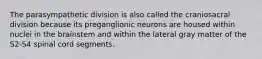 The parasympathetic division is also called the craniosacral division because its preganglionic neurons are housed within nuclei in the brainstem and within the lateral gray matter of the S2-S4 spinal cord segments.