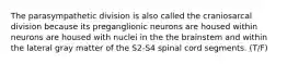 The parasympathetic division is also called the craniosarcal division because its preganglionic neurons are housed within neurons are housed with nuclei in the the brainstem and within the lateral gray matter of the S2-S4 spinal cord segments. (T/F)