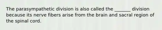 The parasympathetic division is also called the _______ division because its nerve fibers arise from <a href='https://www.questionai.com/knowledge/kLMtJeqKp6-the-brain' class='anchor-knowledge'>the brain</a> and sacral region of <a href='https://www.questionai.com/knowledge/kkAfzcJHuZ-the-spinal-cord' class='anchor-knowledge'>the spinal cord</a>.