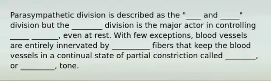 Parasympathetic division is described as the "____ and _____" division but the ________ division is the major actor in controlling _____ _______, even at rest. With few exceptions, blood vessels are entirely innervated by __________ fibers that keep the blood vessels in a continual state of partial constriction called ________, or _________, tone.