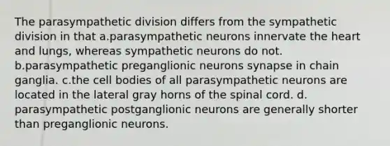 The parasympathetic division differs from the sympathetic division in that a.parasympathetic neurons innervate the heart and lungs, whereas sympathetic neurons do not. b.parasympathetic preganglionic neurons synapse in chain ganglia. c.the cell bodies of all parasympathetic neurons are located in the lateral gray horns of the spinal cord. d. parasympathetic postganglionic neurons are generally shorter than preganglionic neurons.