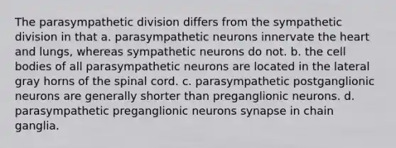 The parasympathetic division differs from the sympathetic division in that a. parasympathetic neurons innervate the heart and lungs, whereas sympathetic neurons do not. b. the cell bodies of all parasympathetic neurons are located in the lateral gray horns of the spinal cord. c. parasympathetic postganglionic neurons are generally shorter than preganglionic neurons. d. parasympathetic preganglionic neurons synapse in chain ganglia.