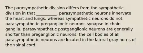 The parasympathetic division differs from the sympathetic division in that __________. parasympathetic neurons innervate the heart and lungs, whereas sympathetic neurons do not. parasympathetic preganglionic neurons synapse in chain ganglia. parasympathetic postganglionic neurons are generally shorter than preganglionic neurons. the cell bodies of all parasympathetic neurons are located in the lateral gray horns of the spinal cord.