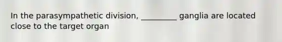 In the parasympathetic division, _________ ganglia are located close to the target organ