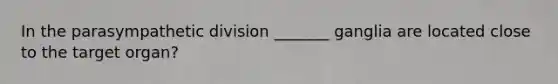 In the parasympathetic division _______ ganglia are located close to the target organ?