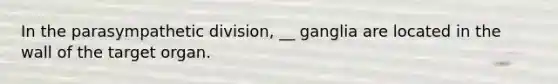 In the parasympathetic division, __ ganglia are located in the wall of the target organ.