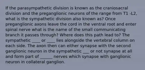 If the parasympathetic division is known as the craniosacral division and the preganglionic neurons of the range from T1 -L2, what is the sympathetic division also known as? Once preganglionic axons leave the cord in the ventral root and enter spinal nerve what is the name of the small communicating branch it passes through? Where does this path lead to? The sympathetic ____ or ____ lies alongside the vertebral column on each side. The axon then can either synapse with the second ganglionic neuron in the sympathetic ___ or not synapse at all and form part of ______ nerves which synapse with ganglionic neuron in collateral ganglion.