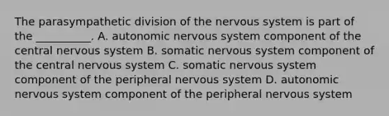 The parasympathetic division of the nervous system is part of the __________. A. autonomic nervous system component of the central nervous system B. somatic nervous system component of the central nervous system C. somatic nervous system component of the peripheral nervous system D. autonomic nervous system component of the peripheral nervous system