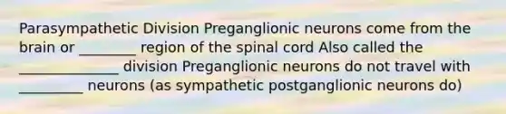 Parasympathetic Division Preganglionic neurons come from the brain or ________ region of the spinal cord Also called the ______________ division Preganglionic neurons do not travel with _________ neurons (as sympathetic postganglionic neurons do)