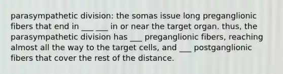 parasympathetic division: the somas issue long preganglionic fibers that end in ___ ___ in or near the target organ. thus, the parasympathetic division has ___ preganglionic fibers, reaching almost all the way to the target cells, and ___ postganglionic fibers that cover the rest of the distance.