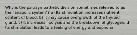 Why is the parasympathetic division sometimes referred to as the "anabolic system"? a) Its stimulation increases nutrient content of blood. b) It may cause overgrowth of the thyroid gland. c) It increases lipolysis and the breakdown of glycogen. d) Its stimulation leads to a feeling of energy and euphoria.