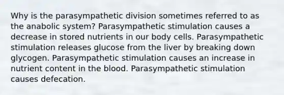 Why is the parasympathetic division sometimes referred to as the anabolic system? Parasympathetic stimulation causes a decrease in stored nutrients in our body cells. Parasympathetic stimulation releases glucose from the liver by breaking down glycogen. Parasympathetic stimulation causes an increase in nutrient content in <a href='https://www.questionai.com/knowledge/k7oXMfj7lk-the-blood' class='anchor-knowledge'>the blood</a>. Parasympathetic stimulation causes defecation.