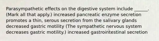 Parasympathetic effects on the digestive system include ______. (Mark all that apply.) increased pancreatic enzyme secretion promotes a thin, serous secretion from the salivary glands decreased gastric motility (The sympathetic nervous system decreases gastric motility.) increased gastrointestinal secretion