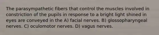 The parasympathetic fibers that control the muscles involved in constriction of the pupils in response to a bright light shined in eyes are conveyed in the A) facial nerves. B) glossopharyngeal nerves. C) oculomotor nerves. D) vagus nerves.