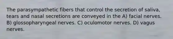 The parasympathetic fibers that control the secretion of saliva, tears and nasal secretions are conveyed in the A) facial nerves. B) glossopharyngeal nerves. C) oculomotor nerves. D) vagus nerves.